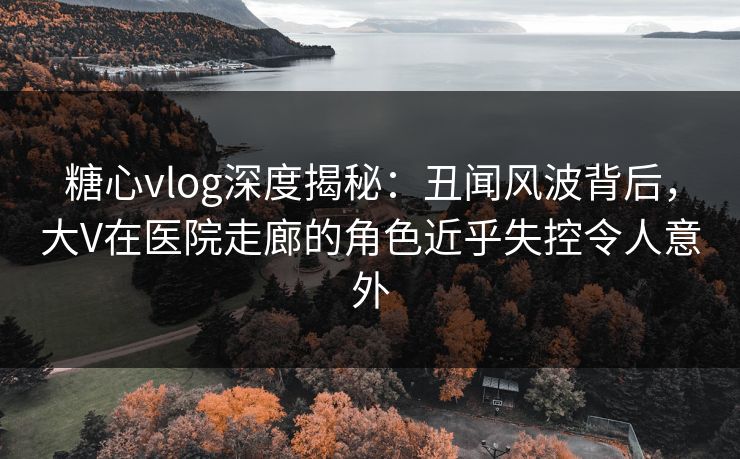 糖心vlog深度揭秘：丑闻风波背后，大V在医院走廊的角色近乎失控令人意外