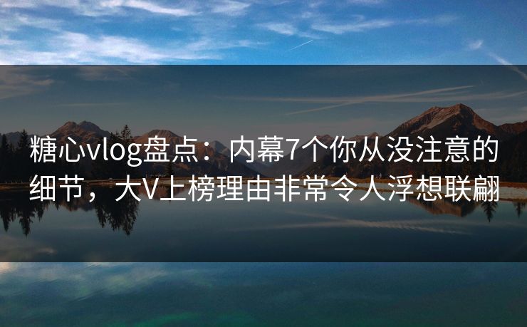 糖心vlog盘点：内幕7个你从没注意的细节，大V上榜理由非常令人浮想联翩