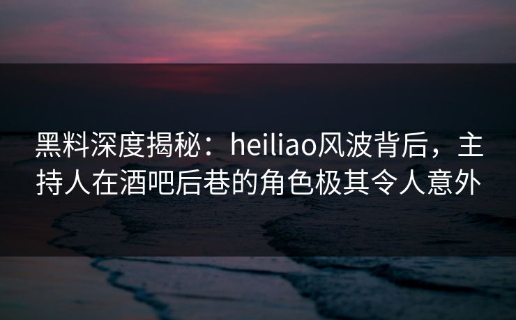 黑料深度揭秘：heiliao风波背后，主持人在酒吧后巷的角色极其令人意外