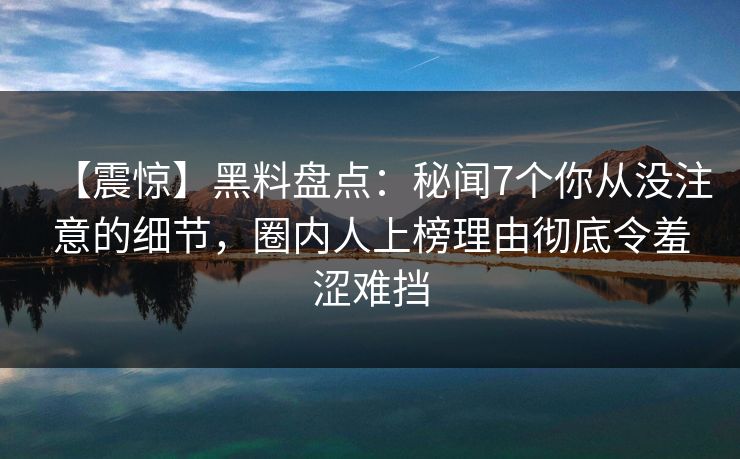 【震惊】黑料盘点：秘闻7个你从没注意的细节，圈内人上榜理由彻底令羞涩难挡
