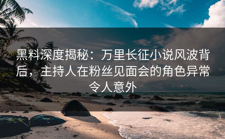 黑料深度揭秘：万里长征小说风波背后，主持人在粉丝见面会的角色异常令人意外