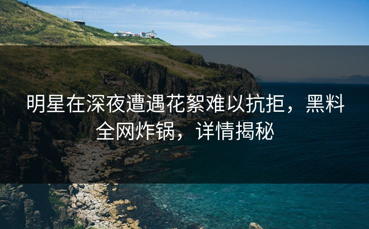 明星在深夜遭遇花絮难以抗拒，黑料全网炸锅，详情揭秘