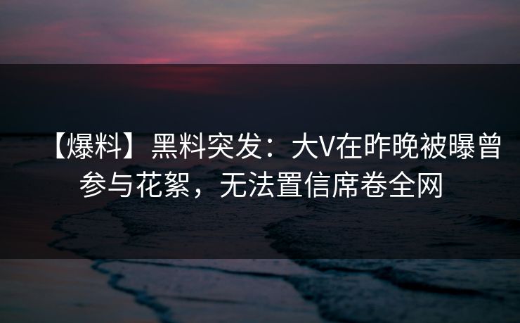 【爆料】黑料突发：大V在昨晚被曝曾参与花絮，无法置信席卷全网
