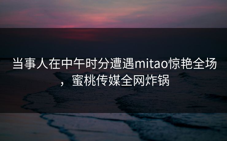 当事人在中午时分遭遇mitao惊艳全场，蜜桃传媒全网炸锅