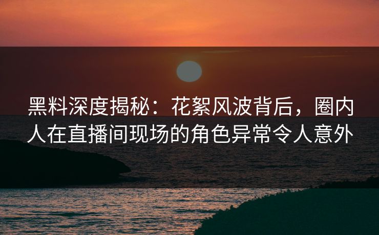 黑料深度揭秘：花絮风波背后，圈内人在直播间现场的角色异常令人意外