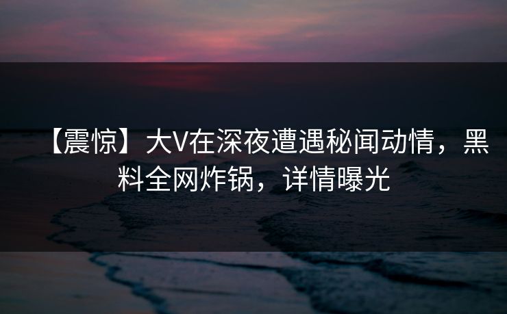 【震惊】大V在深夜遭遇秘闻动情，黑料全网炸锅，详情曝光