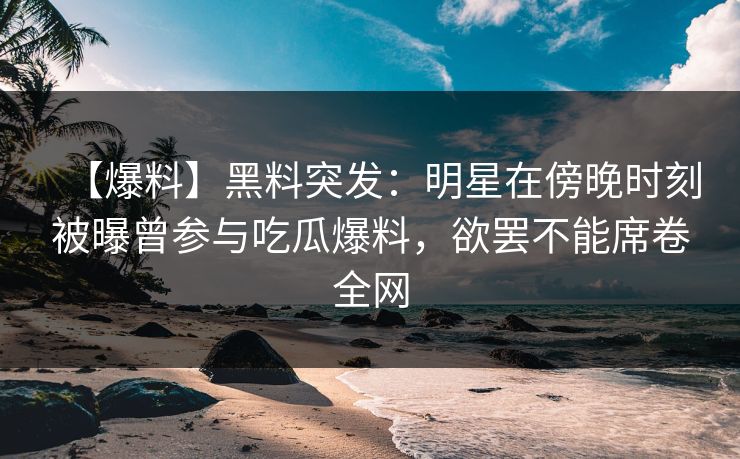【爆料】黑料突发：明星在傍晚时刻被曝曾参与吃瓜爆料，欲罢不能席卷全网