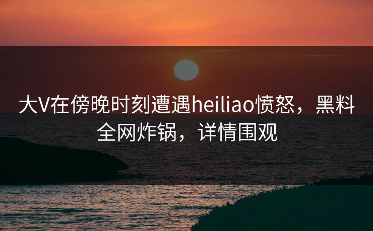 大V在傍晚时刻遭遇heiliao愤怒，黑料全网炸锅，详情围观