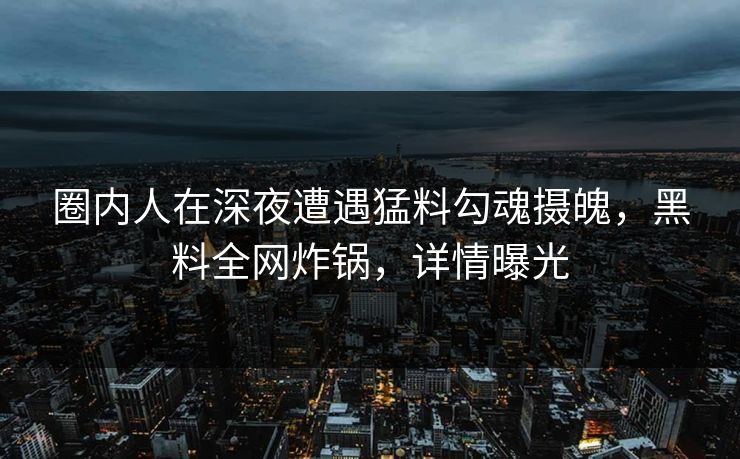 圈内人在深夜遭遇猛料勾魂摄魄，黑料全网炸锅，详情曝光