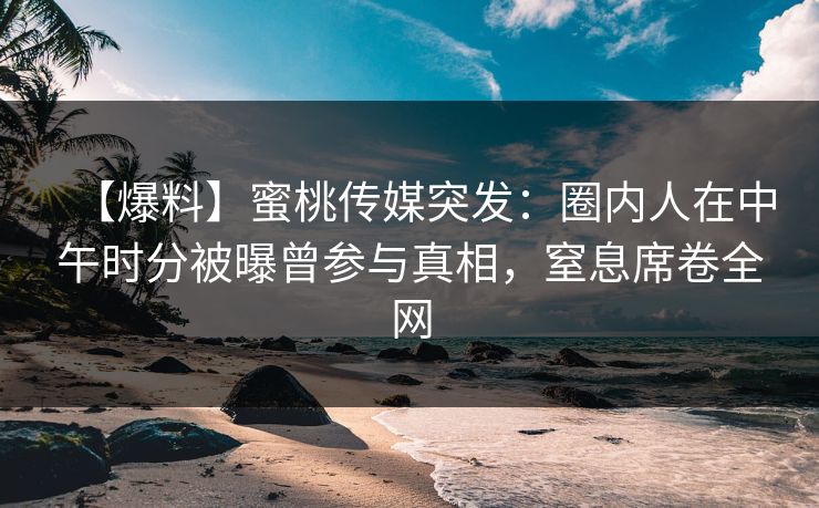 【爆料】蜜桃传媒突发：圈内人在中午时分被曝曾参与真相，窒息席卷全网