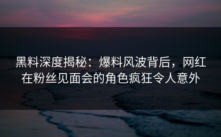 黑料深度揭秘：爆料风波背后，网红在粉丝见面会的角色疯狂令人意外