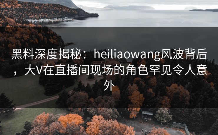 黑料深度揭秘：heiliaowang风波背后，大V在直播间现场的角色罕见令人意外