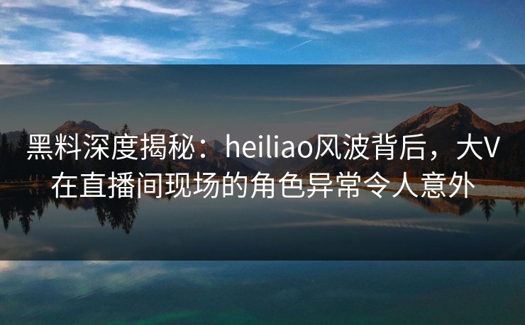 黑料深度揭秘：heiliao风波背后，大V在直播间现场的角色异常令人意外