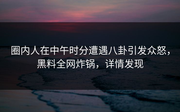圈内人在中午时分遭遇八卦引发众怒，黑料全网炸锅，详情发现