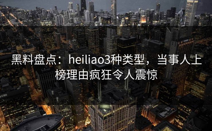 黑料盘点：heiliao3种类型，当事人上榜理由疯狂令人震惊