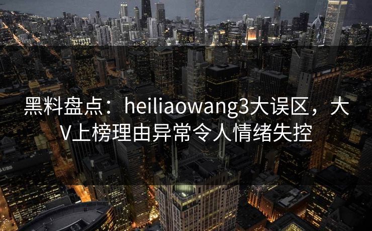 黑料盘点：heiliaowang3大误区，大V上榜理由异常令人情绪失控