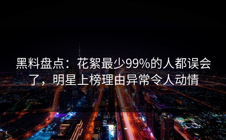 黑料盘点：花絮最少99%的人都误会了，明星上榜理由异常令人动情