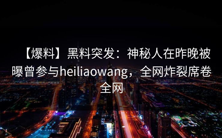 【爆料】黑料突发：神秘人在昨晚被曝曾参与heiliaowang，全网炸裂席卷全网
