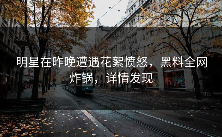 明星在昨晚遭遇花絮愤怒，黑料全网炸锅，详情发现