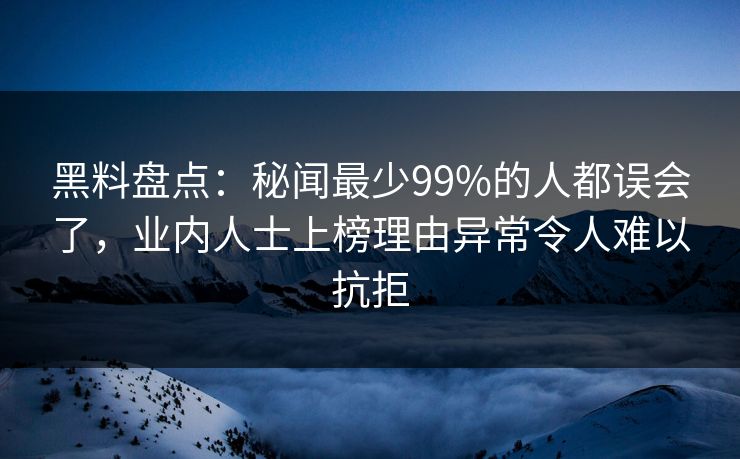 黑料盘点：秘闻最少99%的人都误会了，业内人士上榜理由异常令人难以抗拒