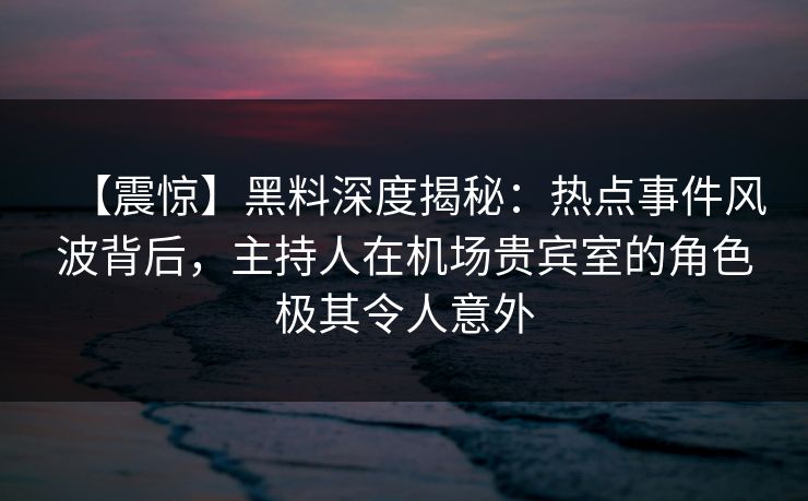【震惊】黑料深度揭秘:热点事件风波背后,主持人在机场贵宾室的角色极其令人意外 【震惊】黑料深度揭秘:热点事件风波背后,主持人在机场贵宾室的角色极其令人意外