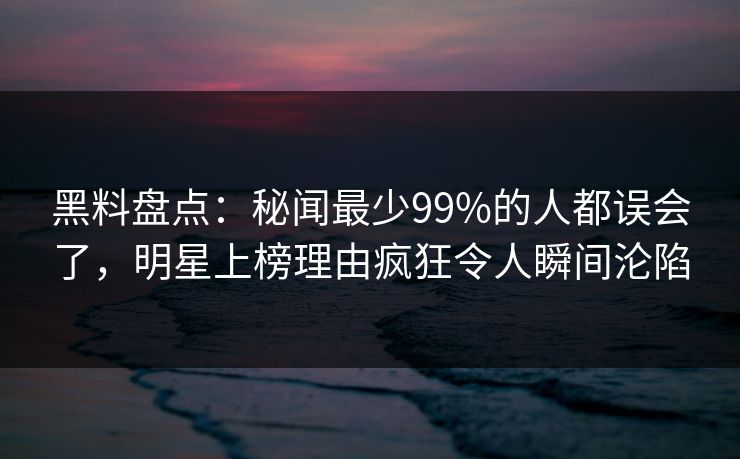 黑料盘点：秘闻最少99%的人都误会了，明星上榜理由疯狂令人瞬间沦陷