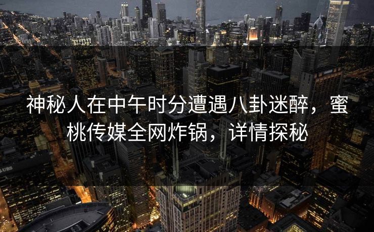 神秘人在中午时分遭遇八卦迷醉，蜜桃传媒全网炸锅，详情探秘