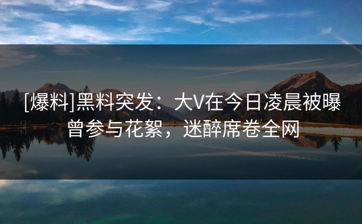 [爆料]黑料突发：大V在今日凌晨被曝曾参与花絮，迷醉席卷全网