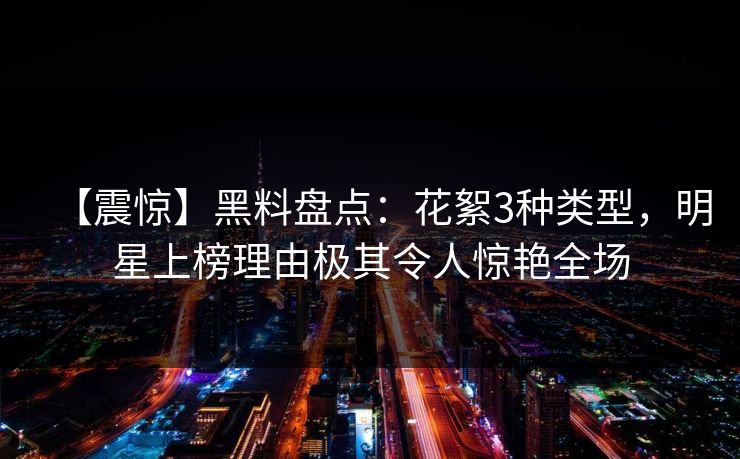 【震惊】黑料盘点：花絮3种类型，明星上榜理由极其令人惊艳全场