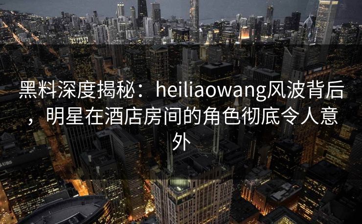 黑料深度揭秘：heiliaowang风波背后，明星在酒店房间的角色彻底令人意外