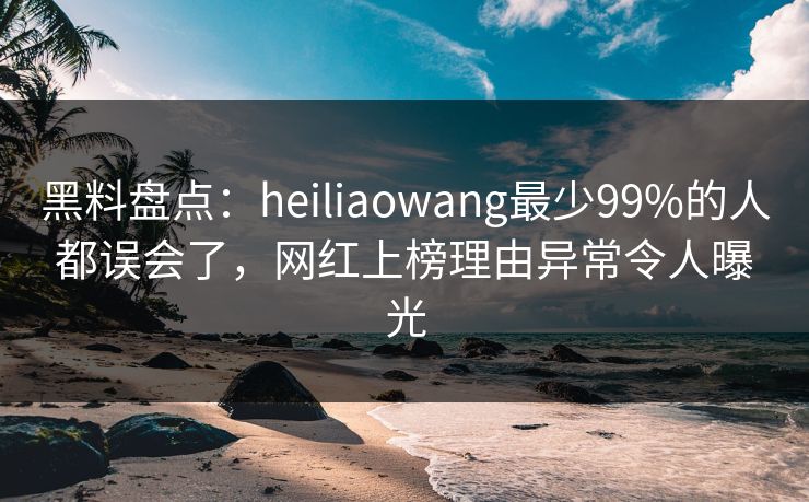 黑料盘点：heiliaowang最少99%的人都误会了，网红上榜理由异常令人曝光