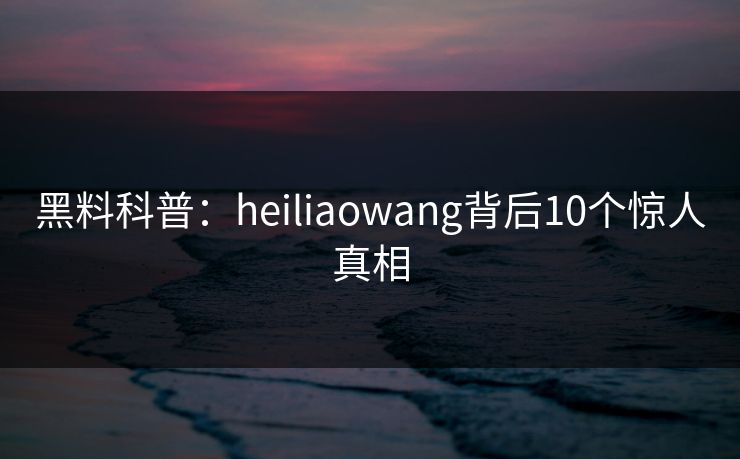 黑料科普：heiliaowang背后10个惊人真相