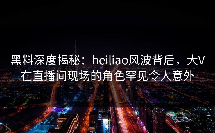 黑料深度揭秘：heiliao风波背后，大V在直播间现场的角色罕见令人意外