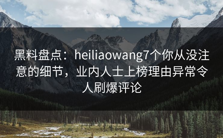 黑料盘点：heiliaowang7个你从没注意的细节，业内人士上榜理由异常令人刷爆评论