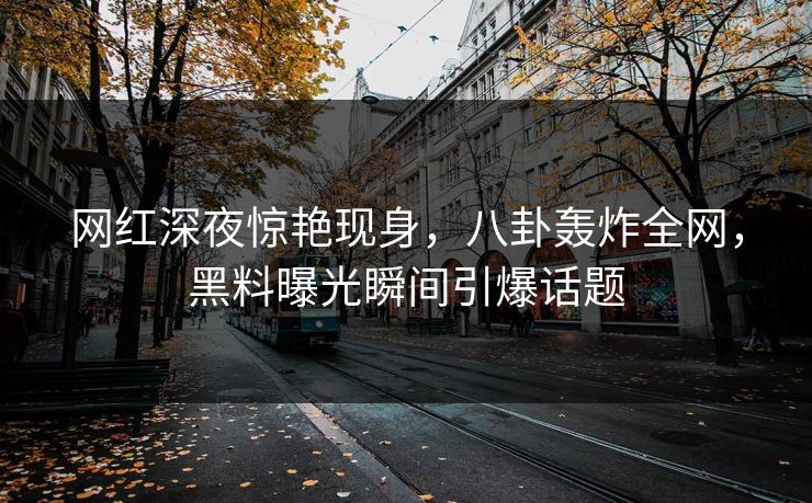 网红深夜惊艳现身，八卦轰炸全网，黑料曝光瞬间引爆话题
