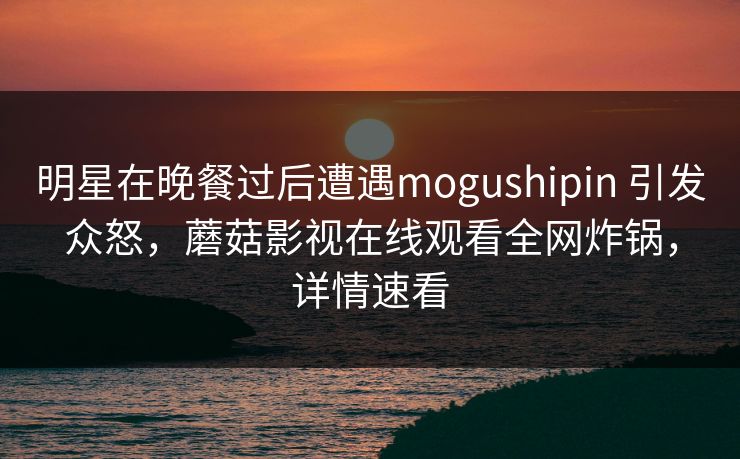 明星在晚餐过后遭遇mogushipin 引发众怒，蘑菇影视在线观看全网炸锅，详情速看