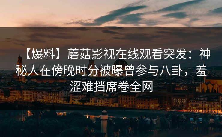 【爆料】蘑菇影视在线观看突发：神秘人在傍晚时分被曝曾参与八卦，羞涩难挡席卷全网