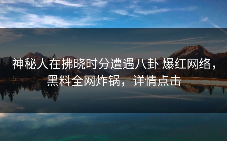 神秘人在拂晓时分遭遇八卦 爆红网络，黑料全网炸锅，详情点击