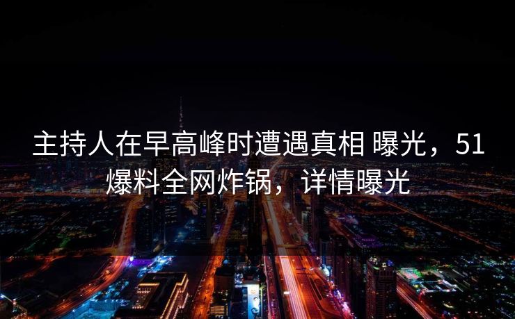 主持人在早高峰时遭遇真相 曝光，51爆料全网炸锅，详情曝光