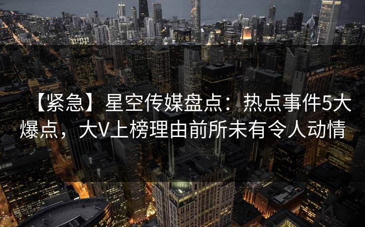 【紧急】星空传媒盘点：热点事件5大爆点，大V上榜理由前所未有令人动情