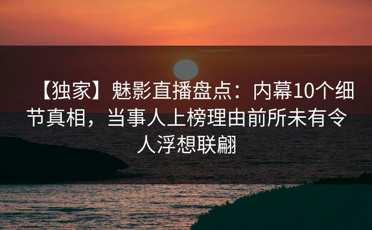 【独家】魅影直播盘点：内幕10个细节真相，当事人上榜理由前所未有令人浮想联翩