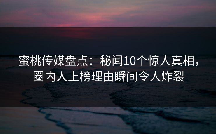 蜜桃传媒盘点：秘闻10个惊人真相，圈内人上榜理由瞬间令人炸裂