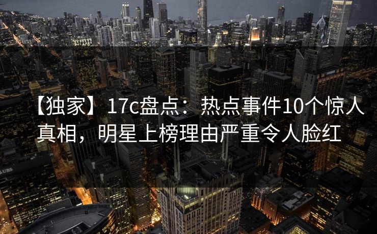 【独家】17c盘点：热点事件10个惊人真相，明星上榜理由严重令人脸红