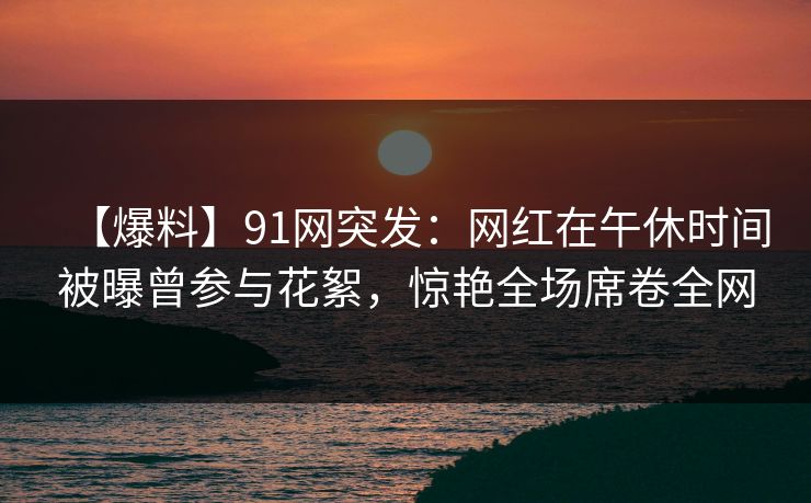 【爆料】91网突发：网红在午休时间被曝曾参与花絮，惊艳全场席卷全网