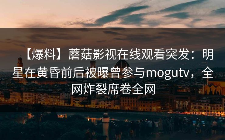 【爆料】蘑菇影视在线观看突发：明星在黄昏前后被曝曾参与mogutv，全网炸裂席卷全网