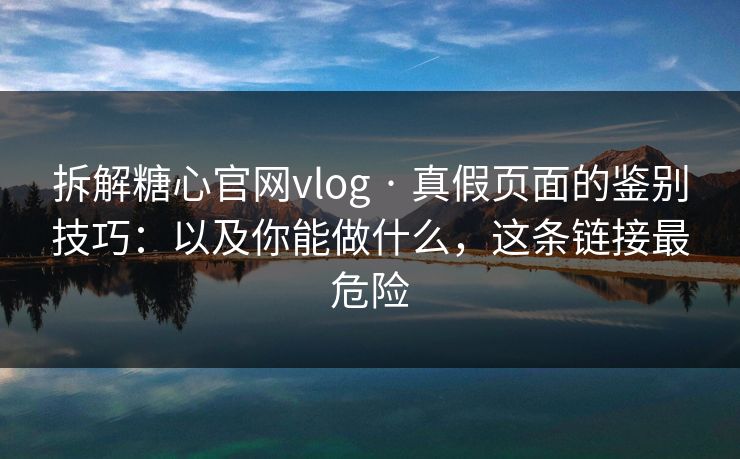 拆解糖心官网vlog · 真假页面的鉴别技巧：以及你能做什么，这条链接最危险