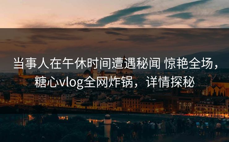 当事人在午休时间遭遇秘闻 惊艳全场，糖心vlog全网炸锅，详情探秘