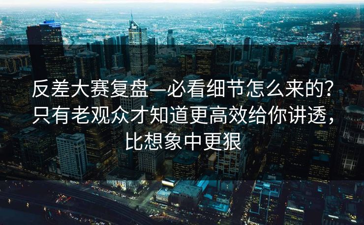 反差大赛复盘—必看细节怎么来的？只有老观众才知道更高效给你讲透，比想象中更狠