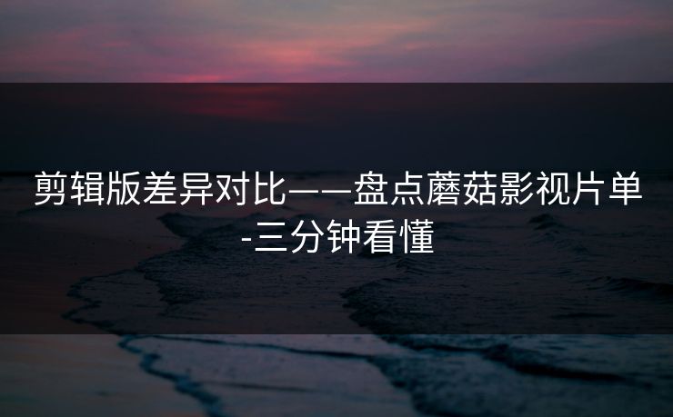 剪辑版差异对比——盘点蘑菇影视片单-三分钟看懂 剪辑版差异对比——盘点蘑菇影视片单-三分钟看懂