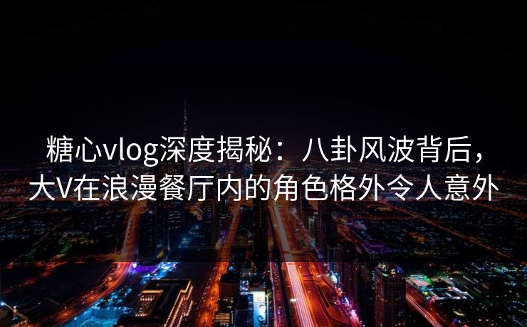 糖心vlog深度揭秘：八卦风波背后，大V在浪漫餐厅内的角色格外令人意外